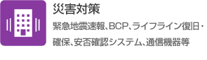 災害対策（緊急地震速報、BCP、ライフライン復旧・確保、安否確認システム、通信機器等）