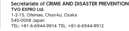Secretariate of CRIME AND DISASTER PREVENTION / TVO EXPRO Ltd. 1-2-13, Otemae, Chuo-ku, Osaka 540-0008 Japan TEL: +81-6-6944-9914　TEL: +81-6-6944-9912